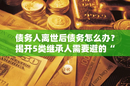 北京债务人离世后债务怎么办？揭开5类继承人需要避的“坑”